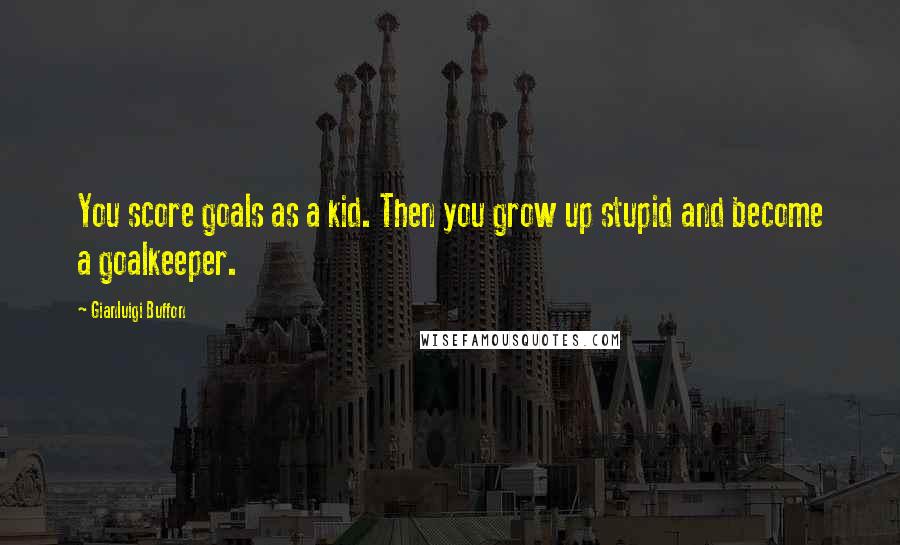 Gianluigi Buffon Quotes: You score goals as a kid. Then you grow up stupid and become a goalkeeper.