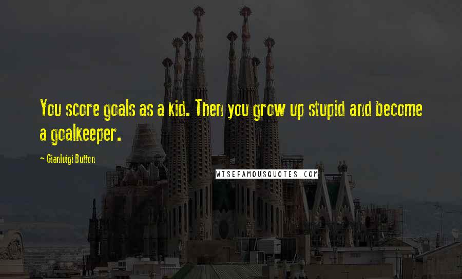 Gianluigi Buffon Quotes: You score goals as a kid. Then you grow up stupid and become a goalkeeper.