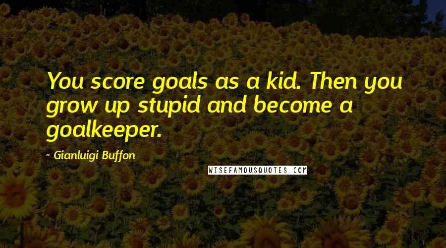 Gianluigi Buffon Quotes: You score goals as a kid. Then you grow up stupid and become a goalkeeper.