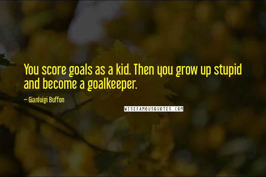 Gianluigi Buffon Quotes: You score goals as a kid. Then you grow up stupid and become a goalkeeper.