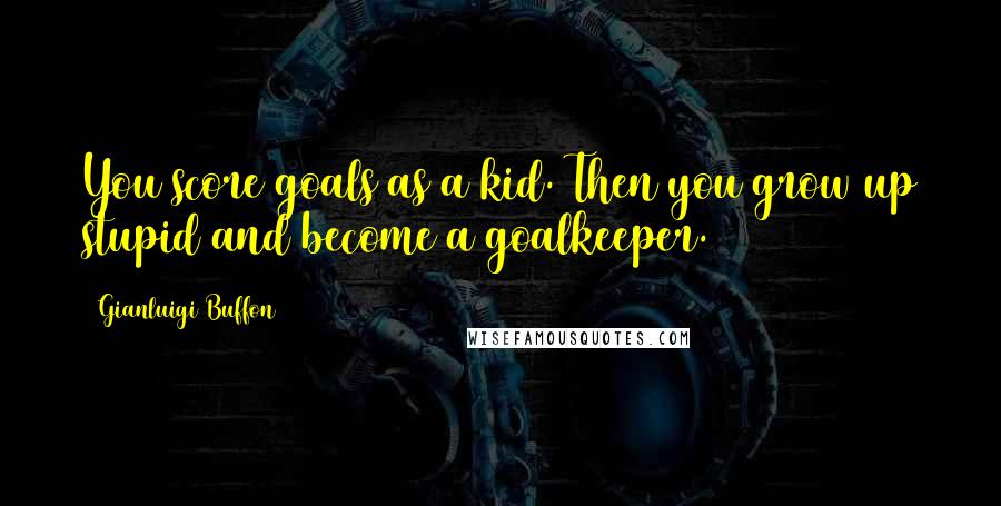 Gianluigi Buffon Quotes: You score goals as a kid. Then you grow up stupid and become a goalkeeper.