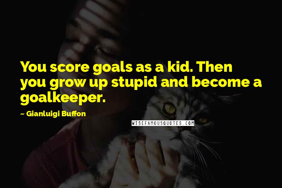 Gianluigi Buffon Quotes: You score goals as a kid. Then you grow up stupid and become a goalkeeper.