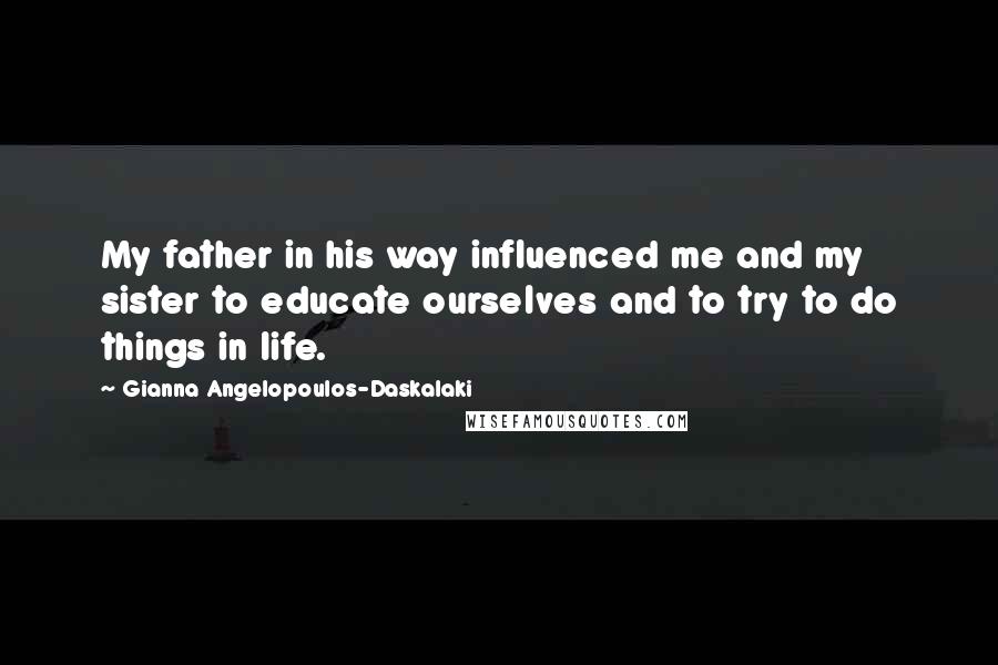 Gianna Angelopoulos-Daskalaki Quotes: My father in his way influenced me and my sister to educate ourselves and to try to do things in life.