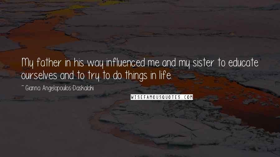 Gianna Angelopoulos-Daskalaki Quotes: My father in his way influenced me and my sister to educate ourselves and to try to do things in life.