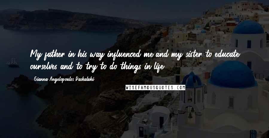 Gianna Angelopoulos-Daskalaki Quotes: My father in his way influenced me and my sister to educate ourselves and to try to do things in life.