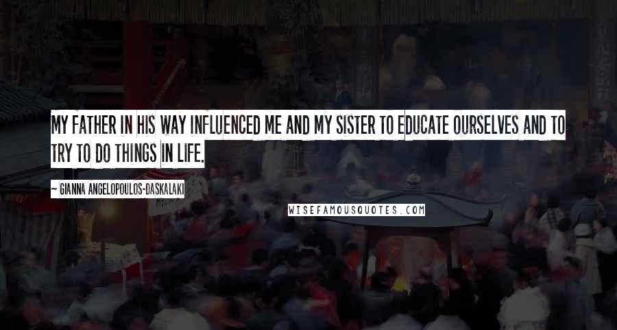 Gianna Angelopoulos-Daskalaki Quotes: My father in his way influenced me and my sister to educate ourselves and to try to do things in life.