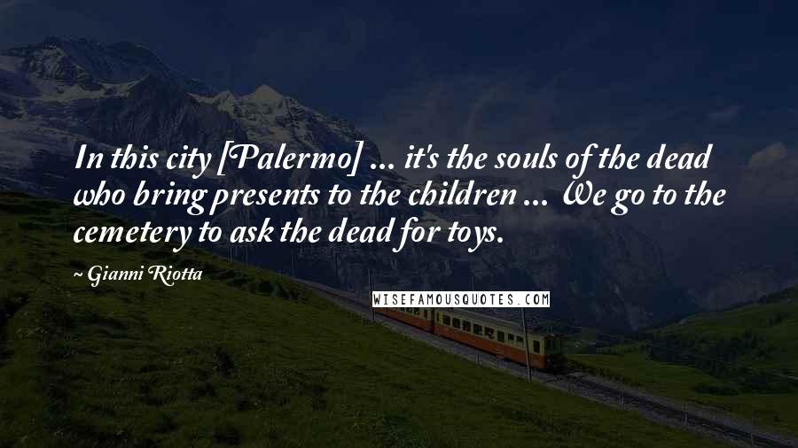 Gianni Riotta Quotes: In this city [Palermo] ... it's the souls of the dead who bring presents to the children ... We go to the cemetery to ask the dead for toys.