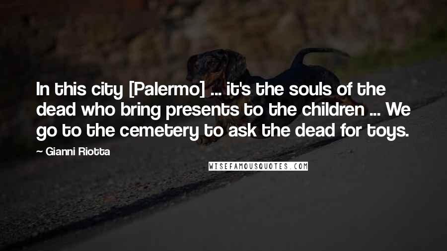 Gianni Riotta Quotes: In this city [Palermo] ... it's the souls of the dead who bring presents to the children ... We go to the cemetery to ask the dead for toys.