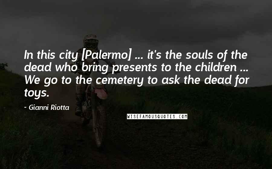 Gianni Riotta Quotes: In this city [Palermo] ... it's the souls of the dead who bring presents to the children ... We go to the cemetery to ask the dead for toys.