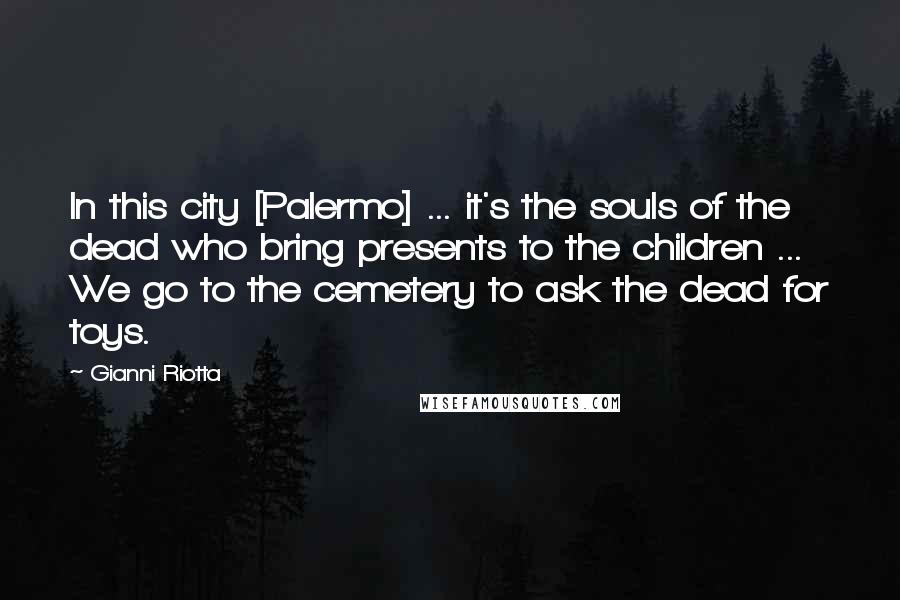 Gianni Riotta Quotes: In this city [Palermo] ... it's the souls of the dead who bring presents to the children ... We go to the cemetery to ask the dead for toys.