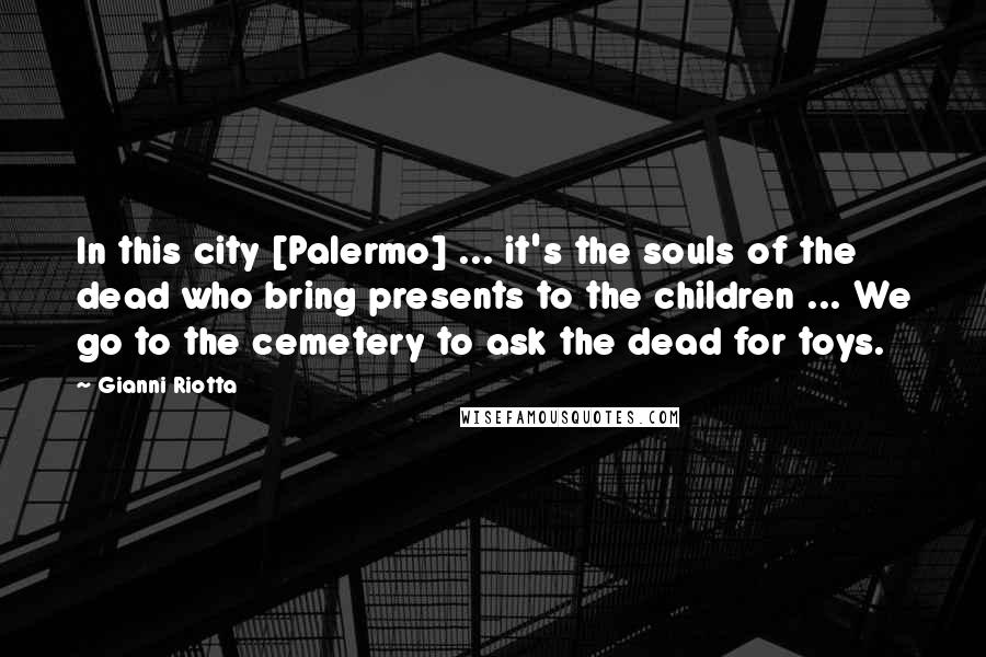 Gianni Riotta Quotes: In this city [Palermo] ... it's the souls of the dead who bring presents to the children ... We go to the cemetery to ask the dead for toys.