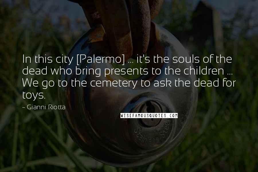 Gianni Riotta Quotes: In this city [Palermo] ... it's the souls of the dead who bring presents to the children ... We go to the cemetery to ask the dead for toys.