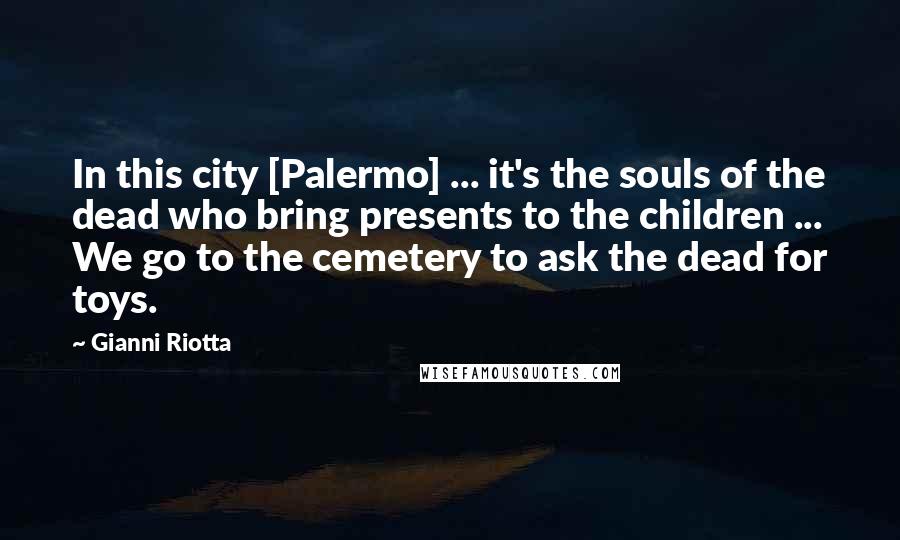 Gianni Riotta Quotes: In this city [Palermo] ... it's the souls of the dead who bring presents to the children ... We go to the cemetery to ask the dead for toys.