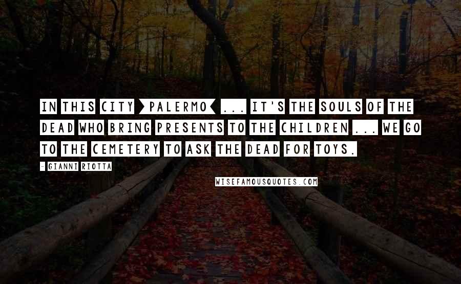 Gianni Riotta Quotes: In this city [Palermo] ... it's the souls of the dead who bring presents to the children ... We go to the cemetery to ask the dead for toys.