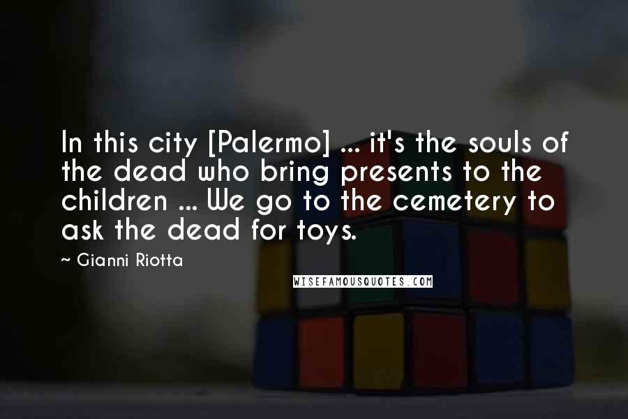 Gianni Riotta Quotes: In this city [Palermo] ... it's the souls of the dead who bring presents to the children ... We go to the cemetery to ask the dead for toys.