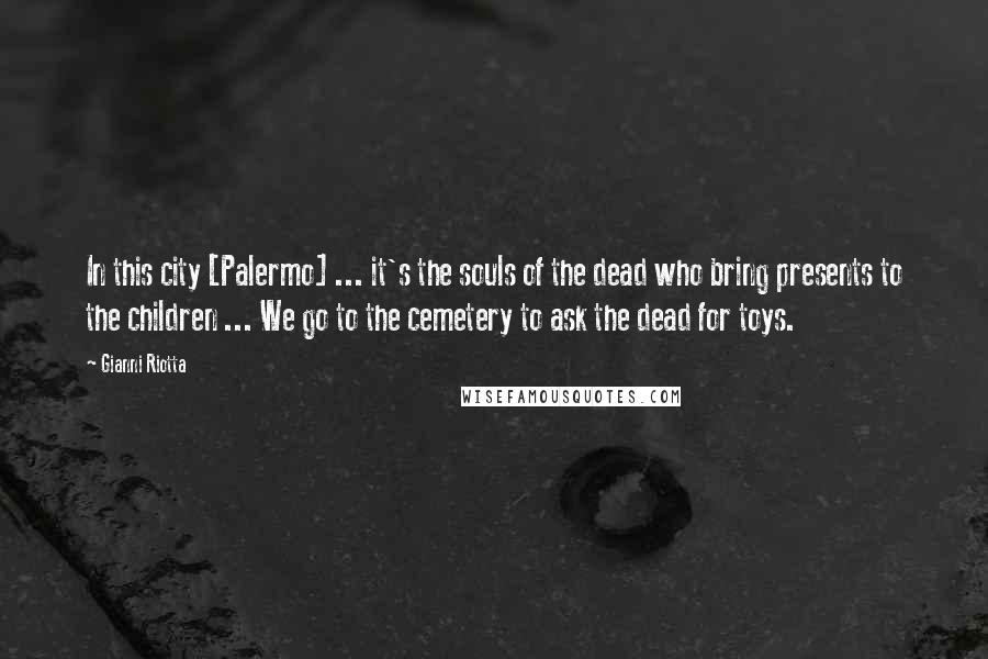 Gianni Riotta Quotes: In this city [Palermo] ... it's the souls of the dead who bring presents to the children ... We go to the cemetery to ask the dead for toys.