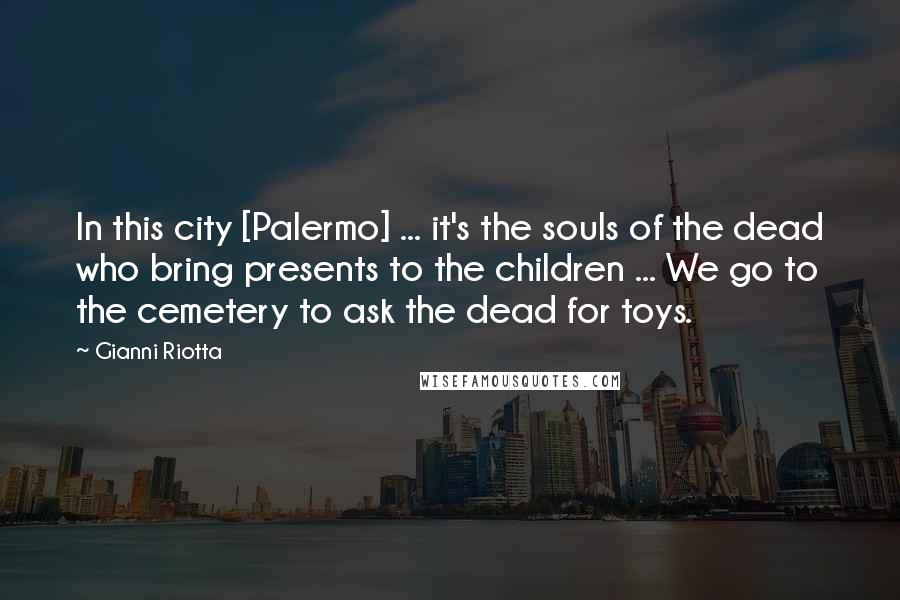 Gianni Riotta Quotes: In this city [Palermo] ... it's the souls of the dead who bring presents to the children ... We go to the cemetery to ask the dead for toys.