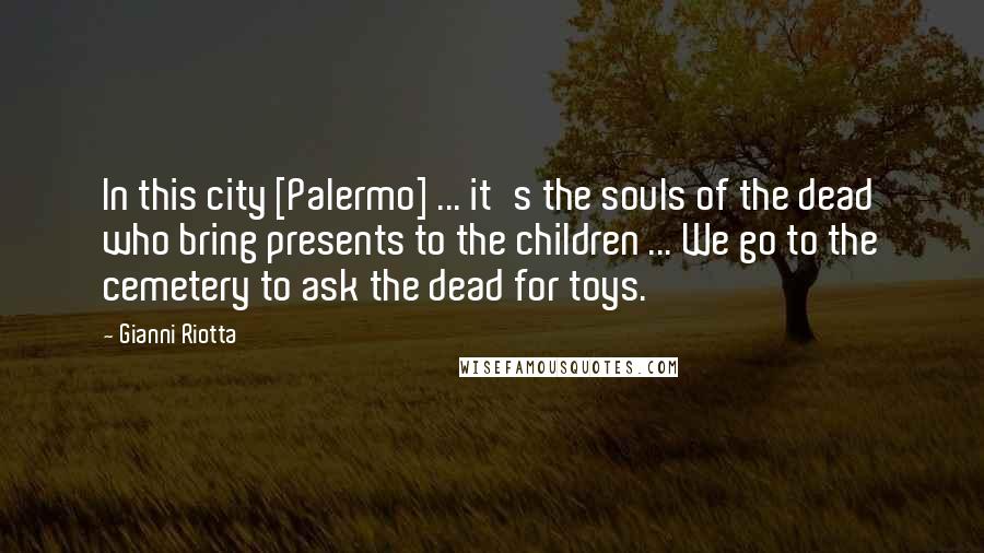 Gianni Riotta Quotes: In this city [Palermo] ... it's the souls of the dead who bring presents to the children ... We go to the cemetery to ask the dead for toys.