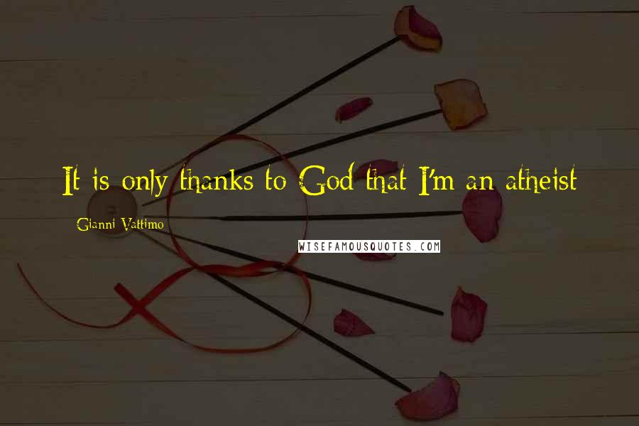 Gianni Vattimo Quotes: It is only thanks to God that I'm an atheist