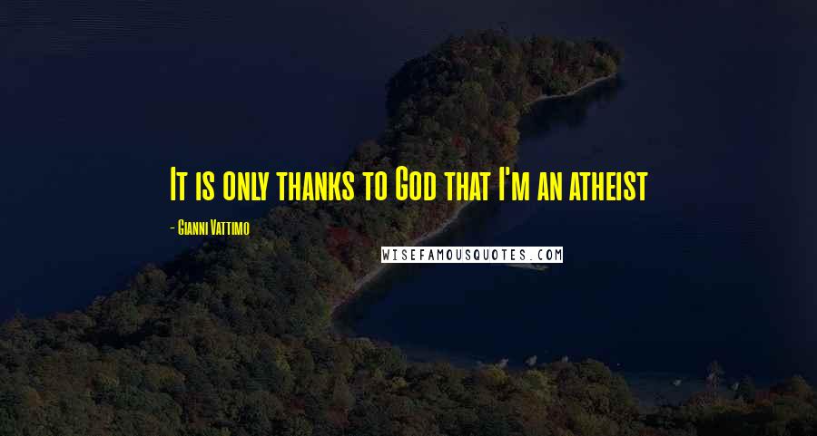 Gianni Vattimo Quotes: It is only thanks to God that I'm an atheist