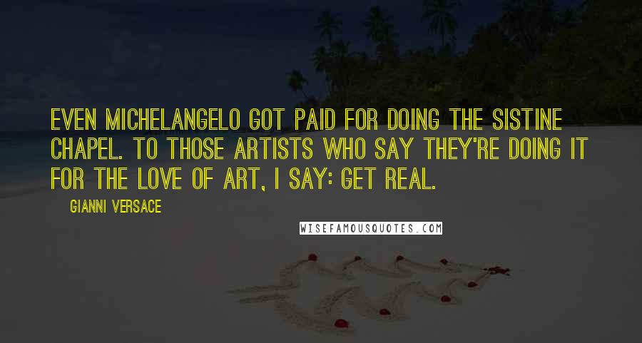 Gianni Versace Quotes: Even Michelangelo got paid for doing the Sistine Chapel. To those artists who say they're doing it for the love of art, I say: Get real.