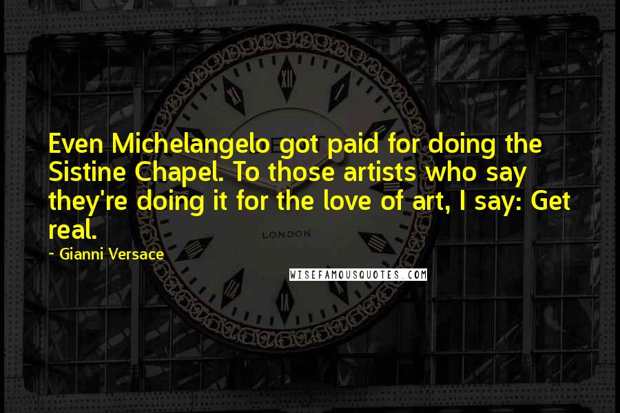 Gianni Versace Quotes: Even Michelangelo got paid for doing the Sistine Chapel. To those artists who say they're doing it for the love of art, I say: Get real.