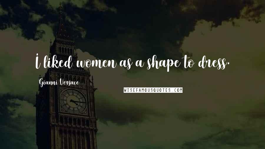 Gianni Versace Quotes: I liked women as a shape to dress.