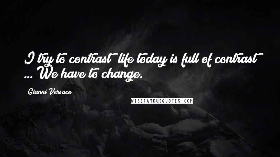 Gianni Versace Quotes: I try to contrast; life today is full of contrast ... We have to change.