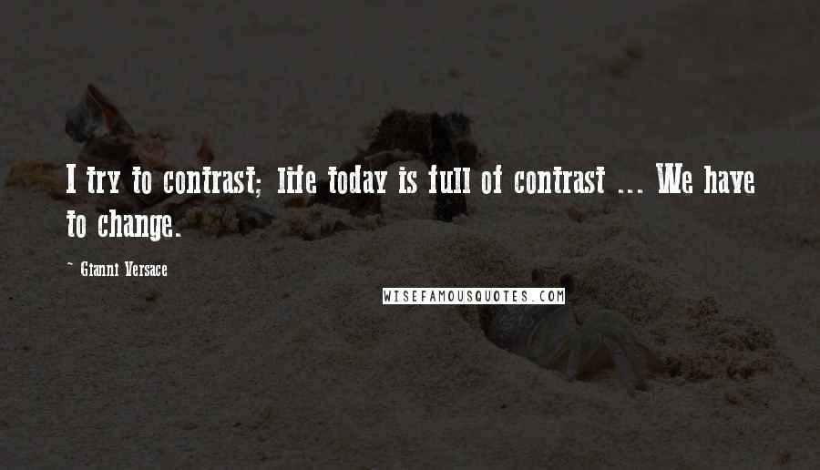 Gianni Versace Quotes: I try to contrast; life today is full of contrast ... We have to change.