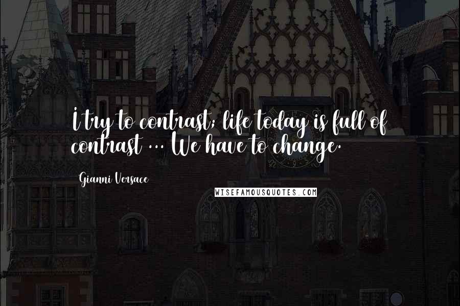 Gianni Versace Quotes: I try to contrast; life today is full of contrast ... We have to change.