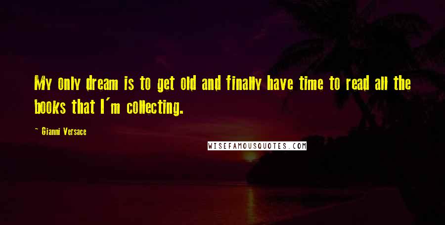 Gianni Versace Quotes: My only dream is to get old and finally have time to read all the books that I'm collecting.