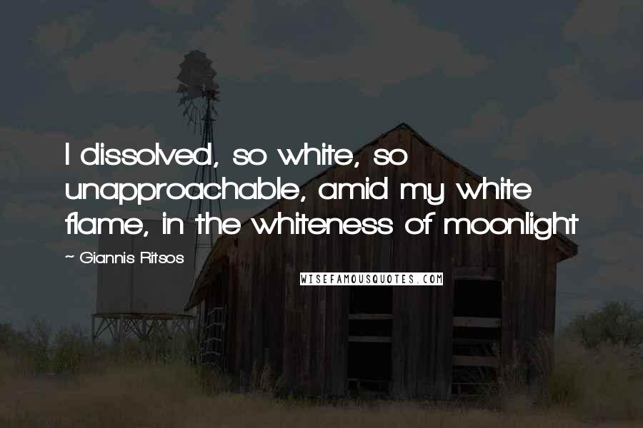 Giannis Ritsos Quotes: I dissolved, so white, so unapproachable, amid my white flame, in the whiteness of moonlight