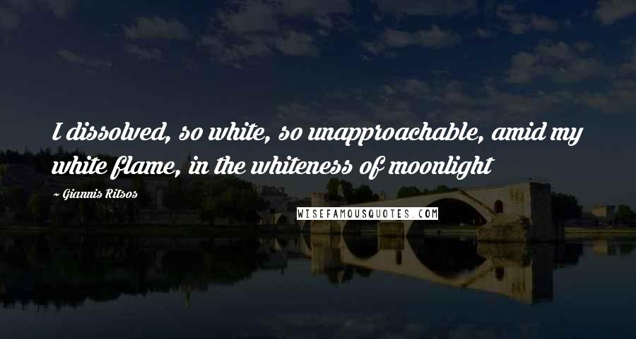 Giannis Ritsos Quotes: I dissolved, so white, so unapproachable, amid my white flame, in the whiteness of moonlight