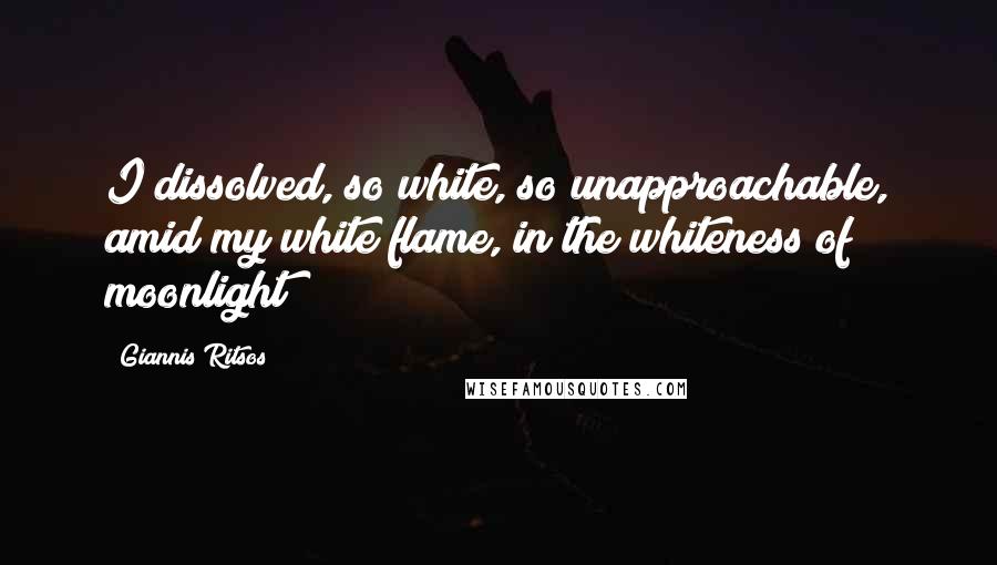 Giannis Ritsos Quotes: I dissolved, so white, so unapproachable, amid my white flame, in the whiteness of moonlight