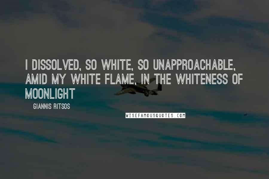 Giannis Ritsos Quotes: I dissolved, so white, so unapproachable, amid my white flame, in the whiteness of moonlight