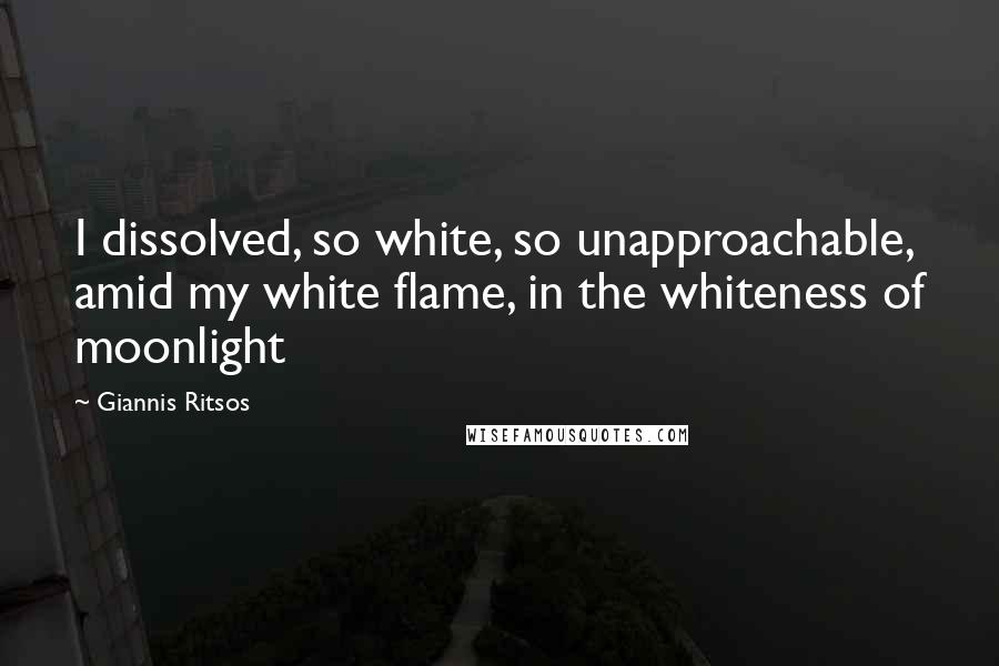 Giannis Ritsos Quotes: I dissolved, so white, so unapproachable, amid my white flame, in the whiteness of moonlight