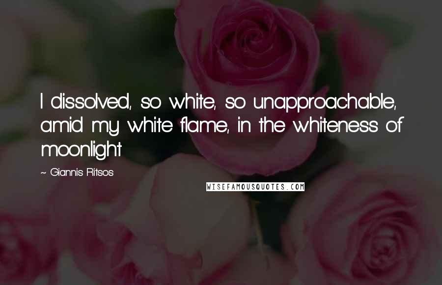 Giannis Ritsos Quotes: I dissolved, so white, so unapproachable, amid my white flame, in the whiteness of moonlight