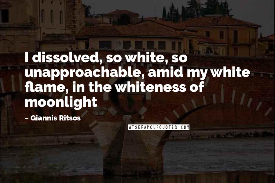 Giannis Ritsos Quotes: I dissolved, so white, so unapproachable, amid my white flame, in the whiteness of moonlight
