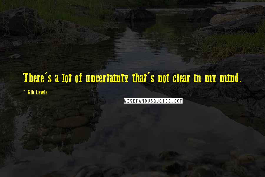 Gib Lewis Quotes: There's a lot of uncertainty that's not clear in my mind.