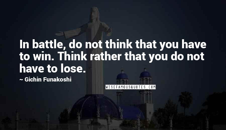 Gichin Funakoshi Quotes: In battle, do not think that you have to win. Think rather that you do not have to lose.