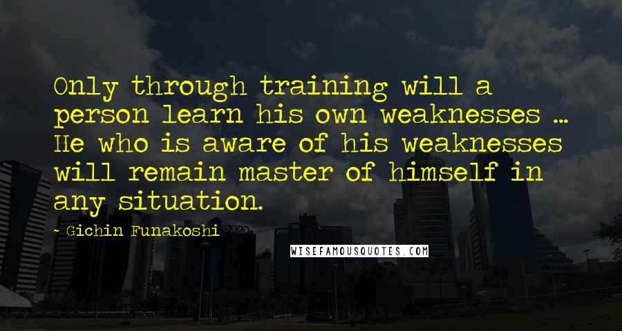 Gichin Funakoshi Quotes: Only through training will a person learn his own weaknesses ... He who is aware of his weaknesses will remain master of himself in any situation.