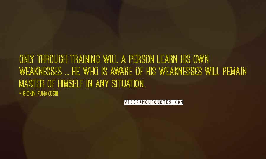 Gichin Funakoshi Quotes: Only through training will a person learn his own weaknesses ... He who is aware of his weaknesses will remain master of himself in any situation.