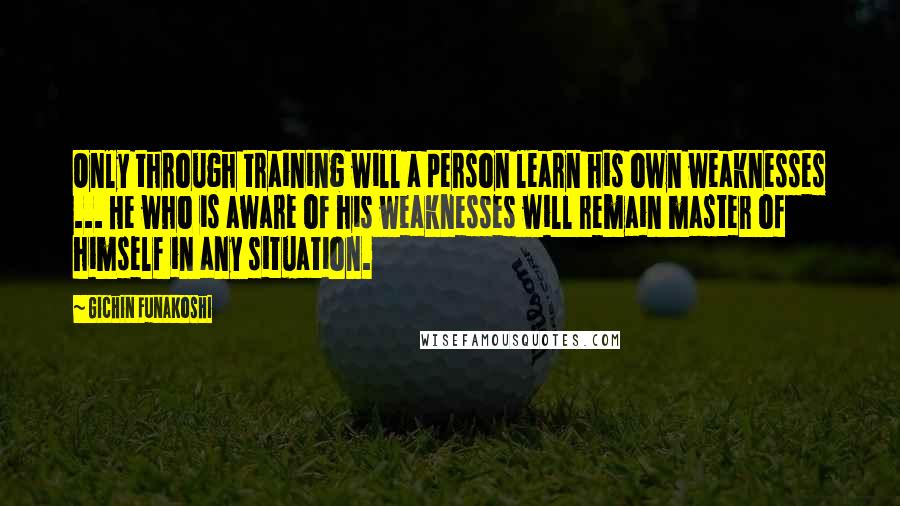 Gichin Funakoshi Quotes: Only through training will a person learn his own weaknesses ... He who is aware of his weaknesses will remain master of himself in any situation.