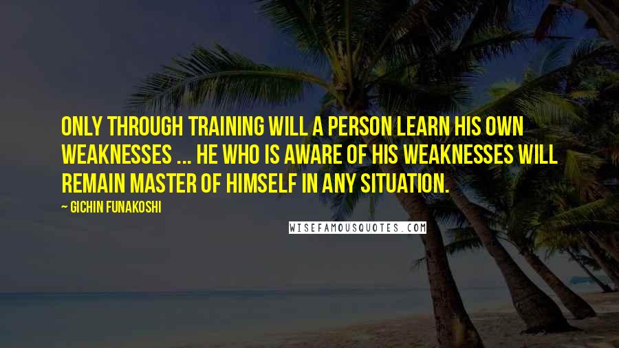 Gichin Funakoshi Quotes: Only through training will a person learn his own weaknesses ... He who is aware of his weaknesses will remain master of himself in any situation.