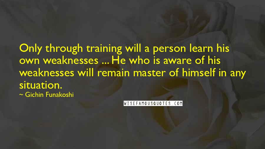 Gichin Funakoshi Quotes: Only through training will a person learn his own weaknesses ... He who is aware of his weaknesses will remain master of himself in any situation.