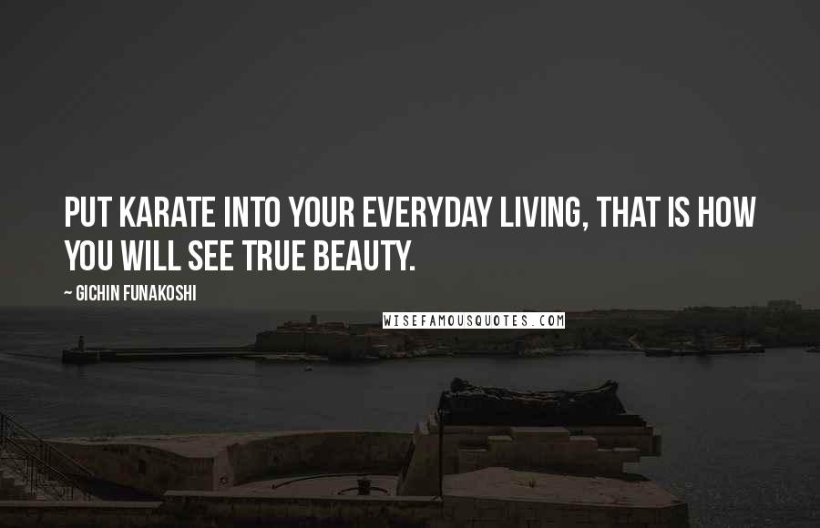 Gichin Funakoshi Quotes: Put Karate into your everyday living, that is how you will see true beauty.