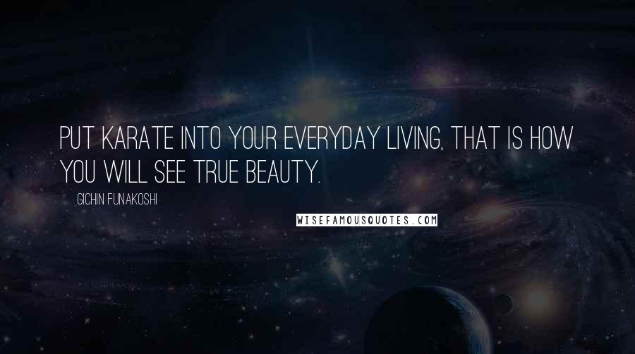 Gichin Funakoshi Quotes: Put Karate into your everyday living, that is how you will see true beauty.