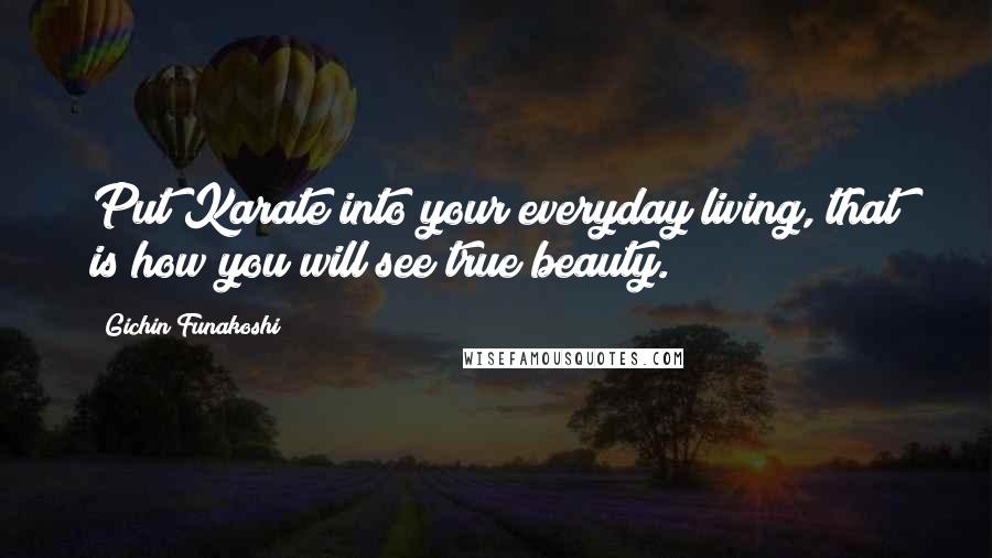 Gichin Funakoshi Quotes: Put Karate into your everyday living, that is how you will see true beauty.