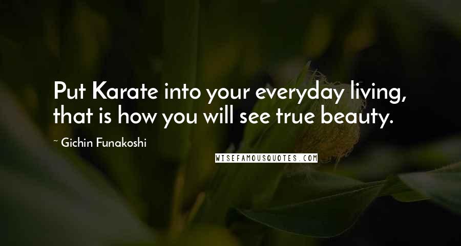 Gichin Funakoshi Quotes: Put Karate into your everyday living, that is how you will see true beauty.