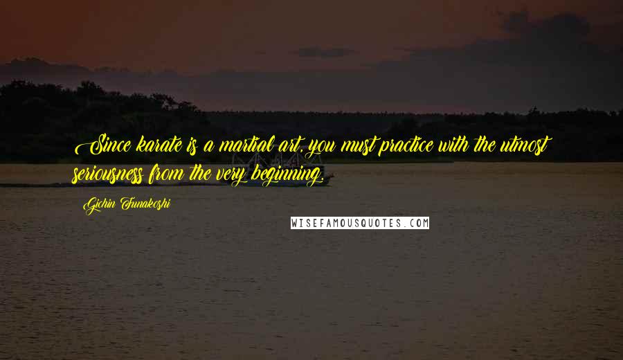 Gichin Funakoshi Quotes: Since karate is a martial art, you must practice with the utmost seriousness from the very beginning.